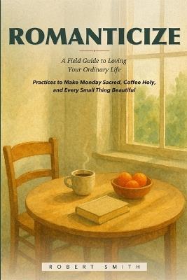 Romanticize: A Field Guide to Loving Your Ordinary Life, Practices to Make Monday Sacred, Coffee Holy, and Every Small Thing Beautiful - Robert Smith - cover