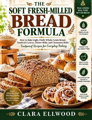 The Soft Fresh-Milled Bread Formula: How to Bake Light, Fluffy Whole-Grain Bread, Sandwich Loaves, Dinner Rolls, and Cinnamon Rolls: Foolproof Recipes for Everyday Baking - Clara Ellwood - cover