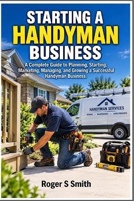 Starting a Handyman Business: A Complete Guide to Planning, Starting, Marketing, Managing, and Growing a Successful Handyman Business - Roger S Smith - cover