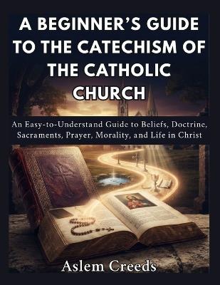 A Beginner's Guide to the Catechism of the Catholic Church: An Easy-to-Understand Guide to Beliefs, Doctrine, Sacraments, Prayer, Morality, and Life in Christ - Aslem Creeds - cover
