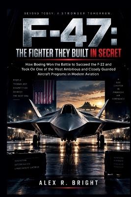F-47: THE FIGHTER THEY BUILT IN SECRET: How Boeing Won the Battle to Succeed the F-22 and Took On One of the Most Ambitious and Closely Guarded Aircraft Programs in Modern Aviation - Alex R Bright - cover