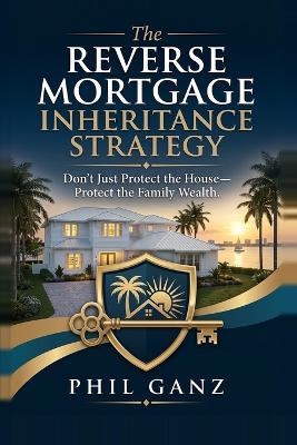 The Reverse Mortgage Inheritance Strategy: Don't Just Protect the House, Protect the Family Wealth - Phil Ganz - cover
