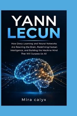 Yann Lecun: How Deep Learning and Neural Networks Are Rewiring the Brain, Redefining Human Intelligence, and Building the Machine Mind That Will Surpass Us All - Mira Calyx - cover