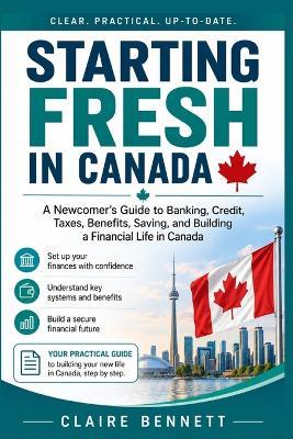 Starting Fresh in Canada: A Newcomer's Guide to Banking, Credit, Taxes, Benefits, Saving, and Building a Financial Life in Canada - Claire Bennett - cover