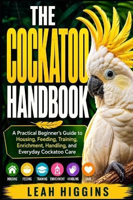 The Cockatoo Handbook: A Practical Beginner's Guide to Housing, Feeding, Training, Enrichment, Handling, and Everyday Cockatoo Care - Leah Higgins - cover