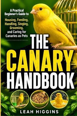 The Canary Handbook: A Practical Beginner's Guide to Housing, Feeding, Handling, Singing, Grooming, and Caring for Canaries as Pets - Leah Higgins - cover