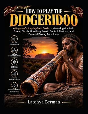 How to Play the Didgeridoo: A Beginner's Step-by-Step Guide to Mastering the Basic Drone, Circular Breathing, Breath Control, Rhythms, and Essential Playing Techniques - Latonya Berman - cover