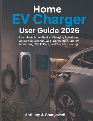 Home EV Charger User Guide 2026: Learn Installation Basics, Charging Schedules, Amperage Settings, Wi-Fi Connection, Energy Monitoring, Cable Care, and Troubleshooting - Anthony J Chargewell - cover