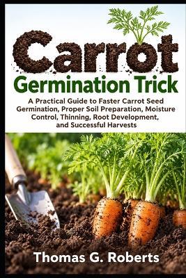 Carrot Germination Trick: A Practical Guide to Faster Carrot Seed Germination, Proper Soil Preparation, Moisture Control, Thinning, Root Development, and Successful Harvests - Thomas G Roberts - cover