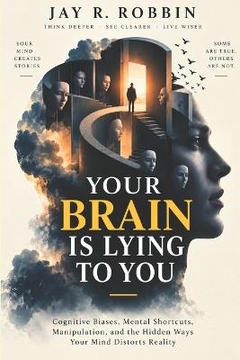 Your Brain Is Lying to You: Cognitive Biases, Mental Shortcuts, Manipulation, and the Hidden Ways Your Mind Distorts Reality - Jay R Robbin - cover