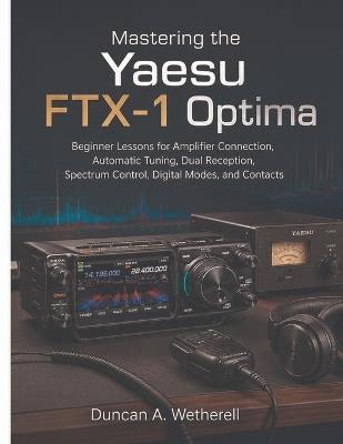 Mastering the Yaesu FTX-1 Optima: Beginner Lessons for Amplifier Connection, Automatic Tuning, Dual Reception, Spectrum Control, Digital Modes, and Contacts - Duncan A Wetherell - cover