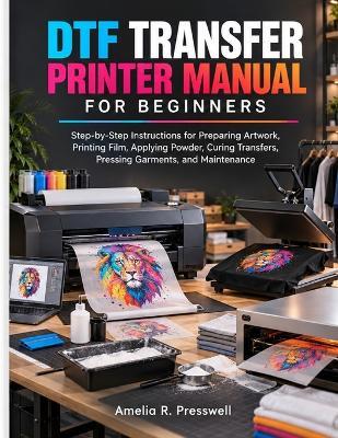 DTF Transfer Printer Manual for Beginners: Step-by-Step Instructions for Preparing Artwork, Printing Film, Applying Powder, Curing Transfers, Pressing Garments, and Maintenance - Amelia R Presswell - cover