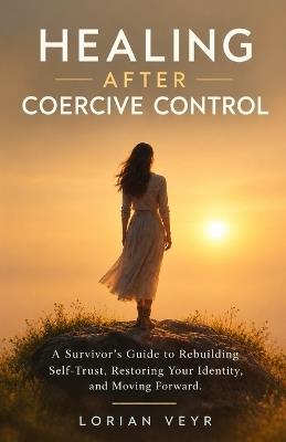 Healing After Coercive Control: A Survivor's Guide to Rebuilding Self-Trust, Restoring Your Identity, and Moving Forward - Lorian Veyr - cover