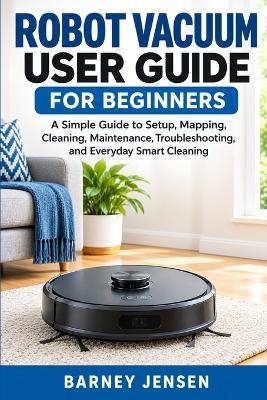 Robot Vacuum User Guide for Beginners: A Simple Guide to Setup, Mapping, Cleaning, Maintenance, Troubleshooting, and Everyday Smart Cleaning - Barney Jensen - cover
