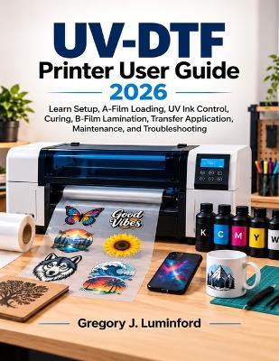 UV-DTF Printer User Guide 2026: Learn Setup, A-Film Loading, UV Ink Control, Curing, B-Film Lamination, Transfer Application, Maintenance, and Troubleshooting - Gregory J Luminford - cover