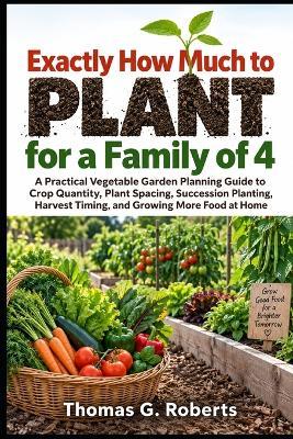 Exactly How Much to Plant for a Family of 4: A Practical Vegetable Garden Planning Guide to Crop Quantity, Plant Spacing, Succession Planting, Harvest Timing, and Growing More Food at Home - Thomas G Roberts - cover