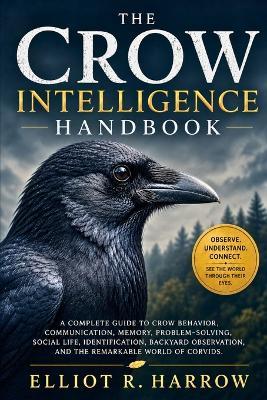 The Crow Intelligence Handbook: A Complete Guide to Crow Behavior, Communication, Memory, ProblemSolving, Social Life, Identification, Backyard Observation, and the Remarkable World of Corvids - Elliot R Harrow - cover