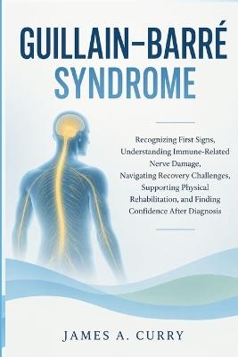 Guillain-Barré Syndrome: Recognizing First Signs, Understanding Immune-Related Nerve Damage, Navigating Recovery Challenges, Supporting Physical Rehabilitation, and Finding Confidence After Diagnosis - James a Curry - cover