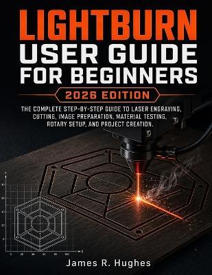 Lightburn User Guide For Beginners 2026 Edition: The Complete Step-by-Step Guide to Laser Engraving, Cutting, Image Preparation, Material Testing, Rotary Setup, and Project Creation - James R Hughes - cover