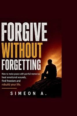 Forgive without forgetting: How to make peace with painful memories, heal emotional wounds, find freedom, and rebuild your life. - Simeon A - cover