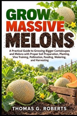Grow Massive Melons: A Practical Guide to Growing Bigger Cantaloupes and Melons with Proper Soil Preparation, Planting, Vine Training, Pollination, Feeding, Watering, and Harvesting - Thomas G Roberts - cover