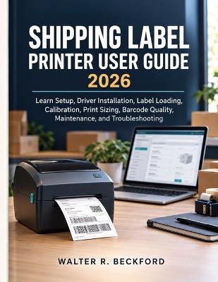Shipping Label Printer User Guide 2026: Learn Setup, Driver Installation, Label Loading, Calibration, Print Sizing, Barcode Quality, Maintenance, and Troubleshooting - Walter R Beckford - cover