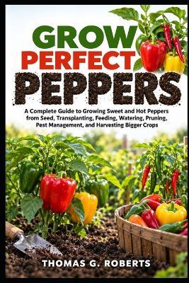 Grow Perfect Peppers: A Complete Guide to Growing Sweet and Hot Peppers from Seed, Transplanting, Feeding, Watering, Pruning, Pest Management, and Harvesting Bigger Crops - Thomas G Roberts - cover