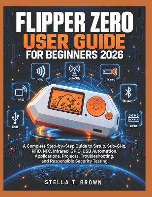 Flipper Zero User Guide for Beginners 2026: A Complete Step-By-Step Guide to Setup, Sub-Ghz, Rfid, Nfc, Infrared, Gpio, USB Automation, Applications, Projects, Troubleshooting, and Responsible Security Testing - Stella T Brown - cover