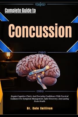 Complete Guide to Concussion: Regain Cognitive Clarity AndEveryday Confidence With Practical Guidance ForSymptom Management, Safer Recovery, And Lasting Brain Health - Cole Sullivan - cover