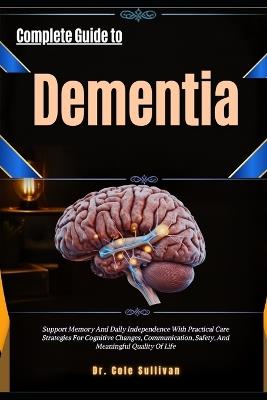 Complete Guide To Dementia: Support Memory And Daily Independence With Practical Care Strategies For Cognitive Changes, Communication, Safety, And Meaningful Quality OfLife - Cole Sullivan - cover