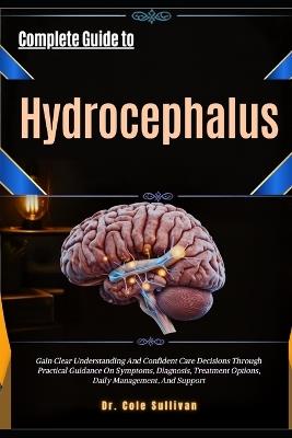 Complete Guide to Hydrocephalus: Gain Clear Understanding And Confident Care Decisions Through Practical Guidance On Symptoms, Diagnosis, Treatment Options, Daily Management, And Support - Cole Sullivan - cover