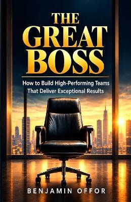 The Great Boss: How to Build High-Performing Teams That Deliver Exceptional Results - Benjamin Offor - cover