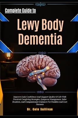 Complete Guide to Lewy Body Dementia: Improve Daily Confidence And Support Quality Of Life With Practical Caregiving Strategies, Symptom Management, Safer Routines, And Compassionate Guidance For Families And Care Partners - Cole Sullivan - cover