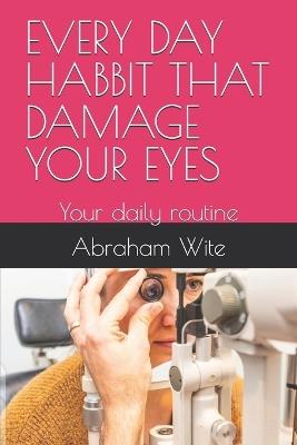 Every Day Habbit That Damage Your Eyes: Your daily routine - Abraham Wite - cover