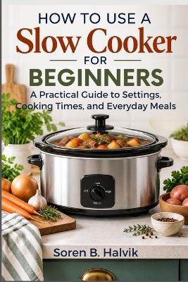How to Use a Slow Cooker for Beginners: A Practical Guide to Settings, Cooking Times, and Everyday Meals - Soren B Halvik - cover