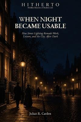 When Night Became Usable: How Street Lighting Remade Work, Leisure, and the City After Dark - Julian R Carden - cover