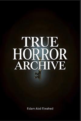 True Horror Archive: 100 True Stories of Haunted Houses, Demonic Possessions, Disturbing Nightmares, and Real-Life Horror Encounters - Eslam Abd Elwahed - cover