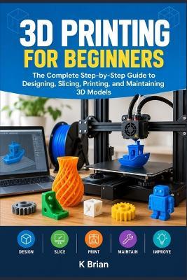 3D Printing for Beginners: The Complete Step-by-Step Guide to Designing, Slicing, Printing, and Maintaining 3D Models - K Brian - cover