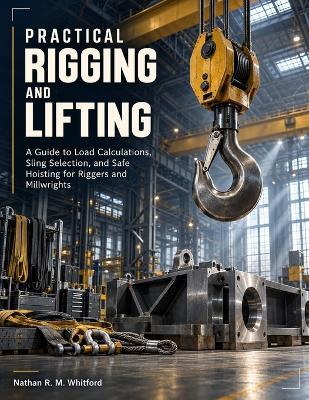 Practical Rigging and Lifting: A Guide to Load Calculations, Sling Selection, and Safe Hoisting for Riggers and Millwrights - Nathan R M Whitford - cover