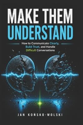 Make Them Understand: How to Communicate Clearly, Build Trust, and Handle Difficult Conversations - Jan Końsko-Wolski - cover