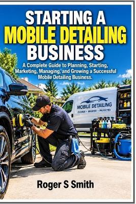 Starting a Mobile Detailing Business: A Complete Guide to Planning, Starting, Marketing, Managing, and Growing a Successful Mobile Detailing Business - Roger S Smith - cover