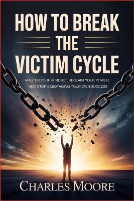 How to Break the Victim Cycle: Master Your Mindset, Reclaim Your Power, and Stop Sabotaging Your Own Success - Charles Moore - cover