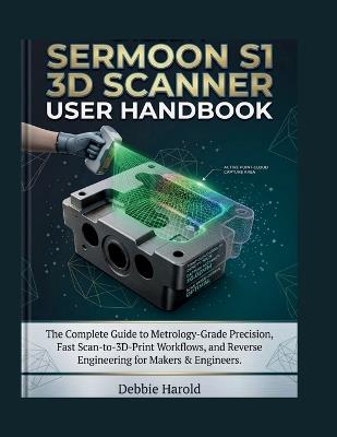 Creality Sermoon S1 3d Scanner User Handbook: The Complete Guide to Metrology-Grade Precision, Fast Scan-to-3D-Print Workflows, and Reverse Engineering for Makers & Engineers - Debbie Harold - cover