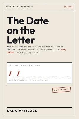 The Date on the Letter: What to Do When the IRS Sends You a Notice of Deficiency: The Ninety Days That Cannot Be Extended, How to Petition the Tax Court Yourself for Sixty Dollars, and What Happens If You Miss It - Dana Whitlock - cover