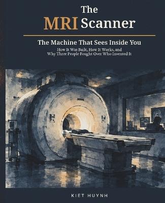 The MRI Scanner: The Machine That Sees Inside You: How It Was Built, How It Works, and Why Three People Fought Over Who Invented It - Kiet Huynh - cover