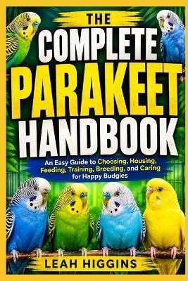 The Complete Parakeet Handbook: An Easy Guide to Choosing, Housing, Feeding, Training, Breeding, and Caring for Happy Budgies - Leah Higgins - cover