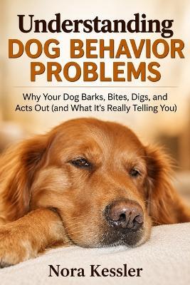 Understanding Dog Behavior Problems: Why Your Dog Barks, Bites, Digs, and Acts Out (and What It's Really Telling You) - Nora Kessler - cover