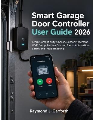 Smart Garage Door Controller User Guide 2026: Learn Compatibility Checks, Sensor Placement, Wi-Fi Setup, Remote Control, Alerts, Automations, Safety, and Troubleshooting - Raymond J Garforth - cover