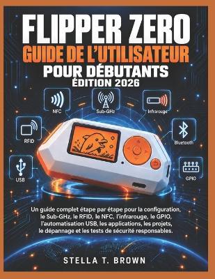 Guide d'Utilisation de Flipper Zero Pour Débutants 2026: Un Guide Complet Étape Par Étape Pour La Configuration, Sub-Ghz, Rfid, Nfc, Infrarouge, Gpio, Automatisation Usb, Applications, Projets, Dépannage Et Tests de Sécurité Responsables - Stella T Brown - cover