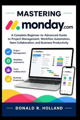 Mastering Monday.com: A Complete Beginner-to-Advanced Guide to Project Management, Workflow Automation, Team Collaboration, and Business Productivity. - Donald R Holland - cover